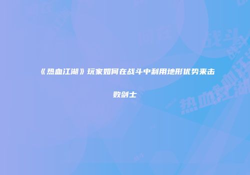 《热血江湖》玩家如何在战斗中利用地形优势来击败剑士