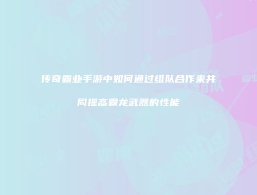传奇霸业手游中如何通过组队合作来共同提高霸龙武器的性能
