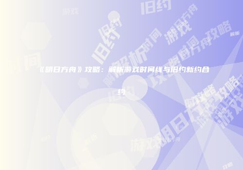 《明日方舟》攻略：解析游戏时间线与旧约新约合约