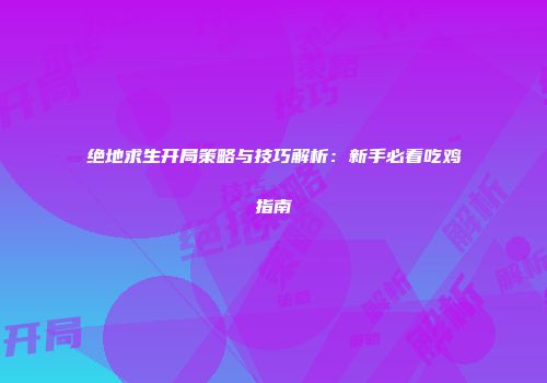 绝地求生开局策略与技巧解析：新手必看吃鸡指南
