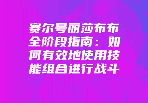 赛尔号丽莎布布全阶段指南：如何有效地使用技能组合进行战斗