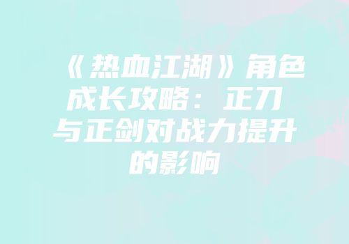 《热血江湖》角色成长攻略：正刀与正剑对战力提升的影响