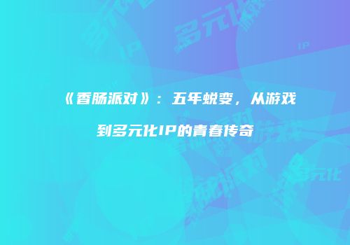 《香肠派对》：五年蜕变，从游戏到多元化IP的青春传奇