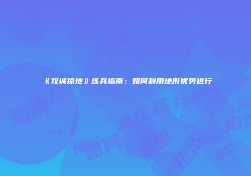 《攻城掠地》练兵指南:如何利用地形优势进行