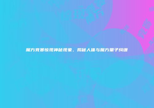 魔方竞赛惊现神秘现象，揭秘人体与魔方量子纠缠