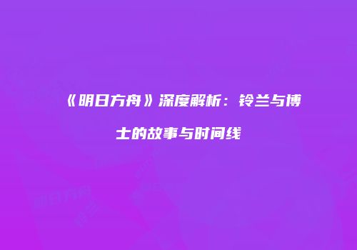 《明日方舟》深度解析：铃兰与博士的故事与时间线