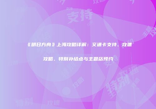 《明日方舟》上海攻略详解：交通卡支持、攻速攻略、特别补给点与主题店预约