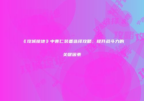 《攻城掠地》中曹仁装备选择攻略：提升战斗力的关键因素