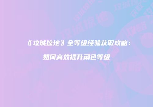 《攻城掠地》全等级经验获取攻略：如何高效提升角色等级