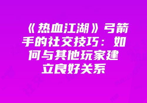 《热血江湖》弓箭手的社交技巧：如何与其他玩家建立良好关系