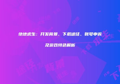 绝地求生：开发背景、下载途径、账号申诉及游戏特色解析