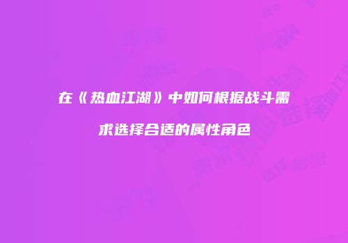 在《热血江湖》中如何根据战斗需求选择合适的属性角色