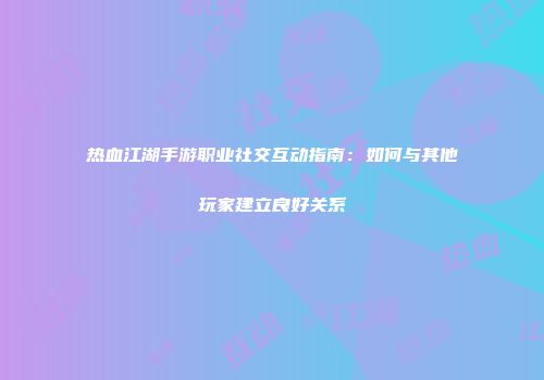 热血江湖手游职业社交互动指南：如何与其他玩家建立良好关系