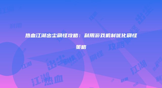 热血江湖出尘刷怪攻略：利用游戏机制优化刷怪策略