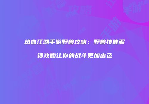 热血江湖手游野兽攻略：野兽技能解锁攻略让你的战斗更加出色