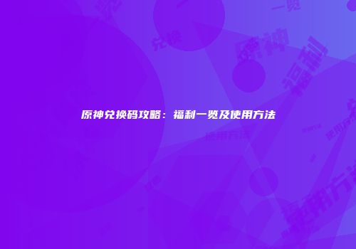 原神兑换码攻略：福利一览及使用方法