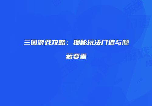 三国游戏攻略：揭秘玩法门道与隐藏要素