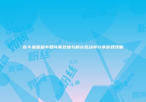 在斗鱼直播中如何有效地与粉丝互动并分享游戏攻略