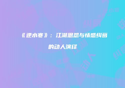 《逆水寒》：江湖恩怨与情感纠葛的动人演绎