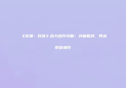《街霸：对决》战力提升攻略：突破瓶颈，秀出职业操作