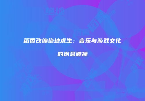稻香改编绝地求生：音乐与游戏文化的创意碰撞