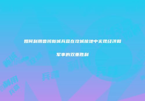 如何利用鲁班新城兵营在攻城掠地中实现经济和军事的双重胜利