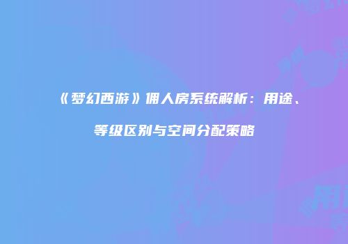 《梦幻西游》佣人房系统解析：用途、等级区别与空间分配策略