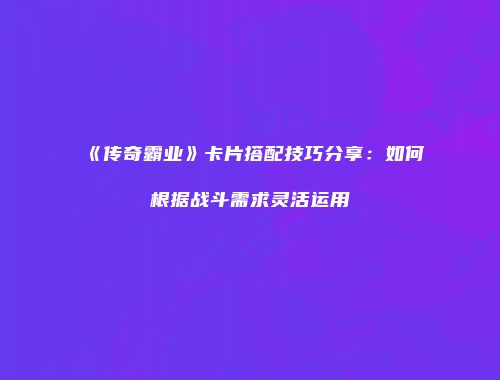 《传奇霸业》卡片搭配技巧分享：如何根据战斗需求灵活运用
