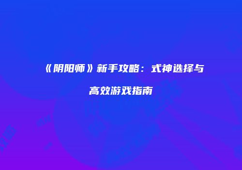 《阴阳师》新手攻略：式神选择与高效游戏指南