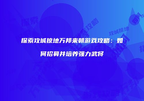 探索攻城掠地万邦来朝游戏攻略:如何招募并培养强力武将
