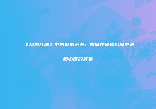 《热血江湖》中的浪漫邂逅：如何在爱情公寓中遇到心仪的对象