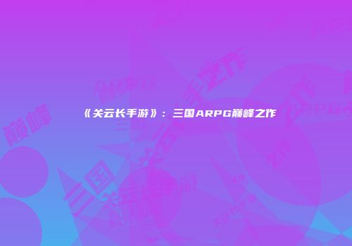 《关云长手游》：三国ARPG巅峰之作
