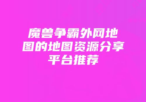 魔兽争霸外网地图的地图资源分享平台推荐