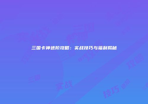 三国卡神进阶攻略：实战技巧与福利揭秘