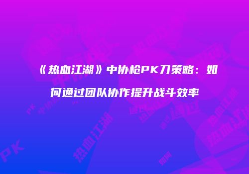 《热血江湖》中协枪PK刀策略:如何通过团队协作提升战斗效率