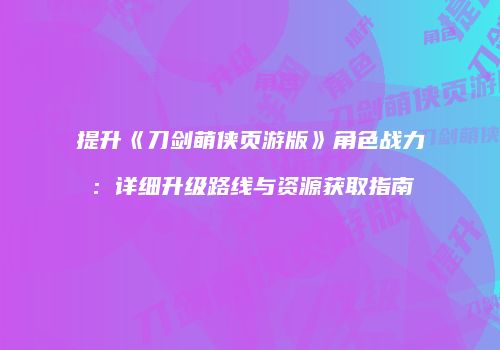 提升《刀剑萌侠页游版》角色战力：详细升级路线与资源获取指南