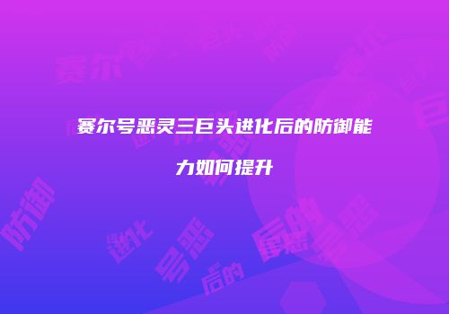 赛尔号恶灵三巨头进化后的防御能力如何提升