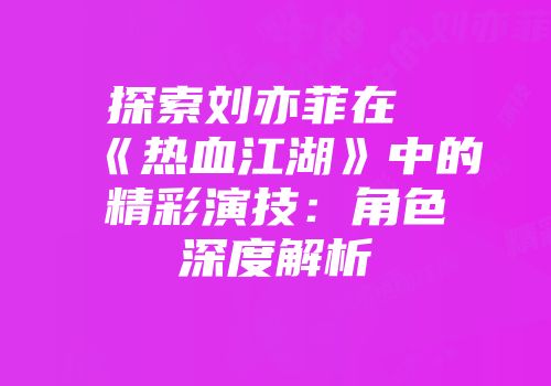 探索刘亦菲在《热血江湖》中的精彩演技：角色深度解析
