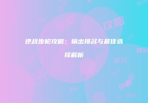 逆战步枪攻略：输出排名与最佳选择解析