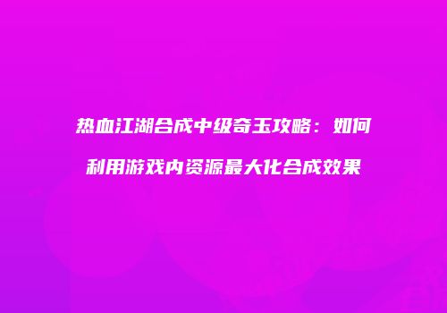 热血江湖合成中级奇玉攻略：如何利用游戏内资源最大化合成效果