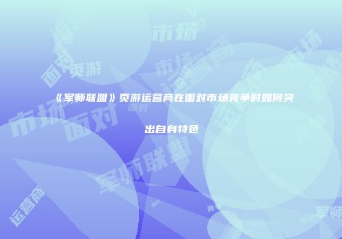 《军师联盟》页游运营商在面对市场竞争时如何突出自身特色