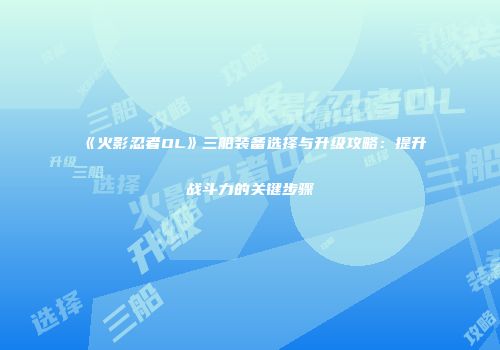 《火影忍者OL》三船装备选择与升级攻略：提升战斗力的关键步骤
