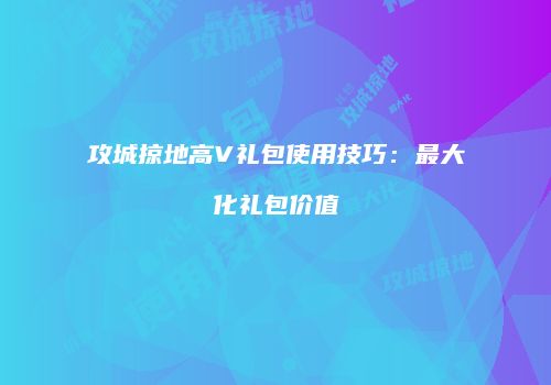 攻城掠地高V礼包使用技巧：最大化礼包价值