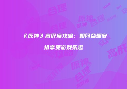 《原神》高肝度攻略：如何合理安排享受游戏乐趣