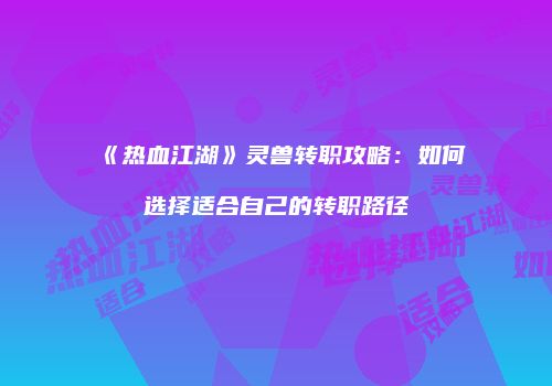 《热血江湖》灵兽转职攻略：如何选择适合自己的转职路径