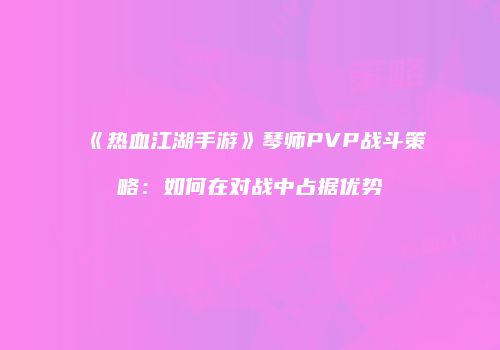 《热血江湖手游》琴师PVP战斗策略：如何在对战中占据优势