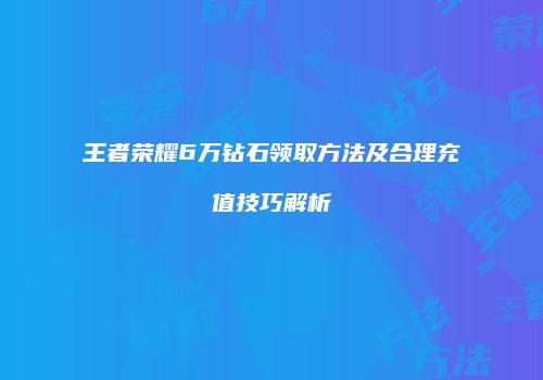 王者荣耀6万钻石领取方法及合理充值技巧解析