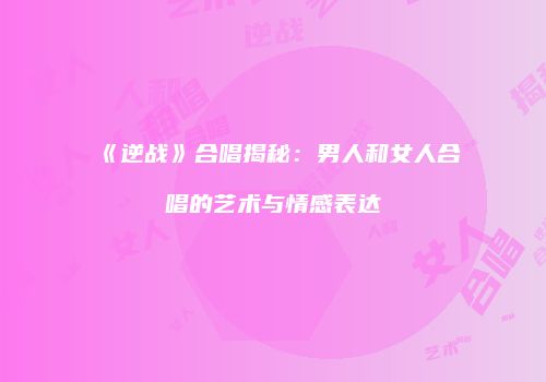《逆战》合唱揭秘：男人和女人合唱的艺术与情感表达