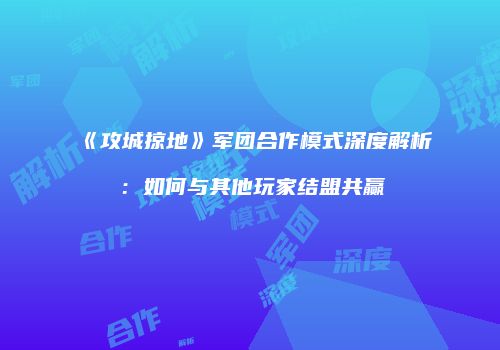 《攻城掠地》军团合作模式深度解析：如何与其他玩家结盟共赢