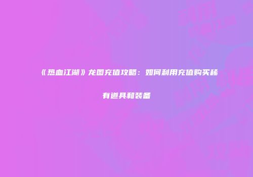 《热血江湖》龙图充值攻略：如何利用充值购买稀有道具和装备